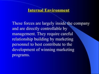 Internal Environment

These forces are largely inside the company
and are directly controllable by
management. They require careful
relationship building by marketing
personnel to best contribute to the
development of winning marketing
programs.
 
