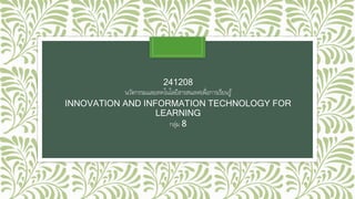 241208 
นวัตกรรมและเทคโนโลยีสารสนเทศเพื่อการเรียนรู้ 
INNOVATION AND INFORMATION TECHNOLOGY FOR 
LEARNING 
กลุ่ม 8 
 
