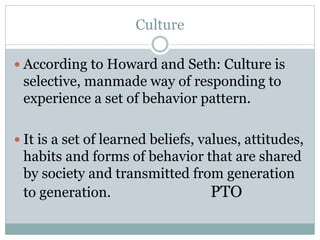 Culture
 According to Howard and Seth: Culture is
selective, manmade way of responding to
experience a set of behavior pattern.
 It is a set of learned beliefs, values, attitudes,
habits and forms of behavior that are shared
by society and transmitted from generation
to generation. PTO
 