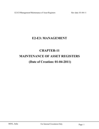 E2-E3/Management/Maintenance of Asset Registers Rev date: 01-04-11
Page: 1For Internal Circulation OnlyBSNL, India
E2-E3: MANAGEMENT
CHAPTER-11
MAINTENANCE OF ASSET REGISTERS
(Date of Creation: 01-04-2011)
 