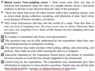  Biased errors /Non-sampling errors /: these errors arise from any bias in
selection and estimation when the value of a sample statistic shows a persistent
tendency to deviate in one direction from the value of the parameter.
 These are errors that occur for other reasons (other than sampling errors), such
as errors made during collection, recording, and tabulation of data. Such errors
occur because of human mistakes, not chance.
 They cause inaccuracies and bias into the results of a study. Note that there is
only one kind of sampling error: the error occurs due to chance. However, there
are many non sampling errors. Some of the reasons for non sampling errors are
listed below.
If a sample is nonrandom and, hence, non representative.
The questions may not be fully understood by the respondents rather they may
be misinterpreted due to ambiguous wording.
The interviewer may make mistakes when coding, editing, data processing, and
analysis. They make an error while entering the data on a computer.
Inaccurate reporting by the respondent, biased guess, and failure to remember
the exact amount or event that has already happened in the distant past.
Actual lying by the respondents. The respondents may intentionally give false
information in response to some sensitive questions. People may not tell the truth
about drinking habits, incomes, or opinions because of ignorance.
Thursday, October 2, 2025 10
BY: Teferi Mengesha(MBA) UW,CBE, Dep't of Management
 