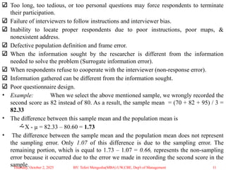 Too long, too tedious, or too personal questions may force respondents to terminate
their participation.
Failure of interviewers to follow instructions and interviewer bias.
Inability to locate proper respondents due to poor instructions, poor maps, &
nonexistent address.
Defective population definition and frame error.
When the information sought by the researcher is different from the information
needed to solve the problem (Surrogate information error).
When respondents refuse to cooperate with the interviewer (non-response error).
Information gathered can be different from the information sought.
Poor questionnaire design.
• Example: When we select the above mentioned sample, we wrongly recorded the
second score as 82 instead of 80. As a result, the sample mean = (70 + 82 + 95) / 3 =
82.33
• The difference between this sample mean and the population mean is
X - µ = 82.33 – 80.60 = 1.73
• The difference between the sample mean and the population mean does not represent
the sampling error. Only 1.07 of this difference is due to the sampling error. The
remaining portion, which is equal to 1.73 – 1.07 = 0.66, represents the non-sampling
error because it occurred due to the error we made in recording the second score in the
sample.
Thursday, October 2, 2025 11
BY: Teferi Mengesha(MBA) UW,CBE, Dep't of Management
 