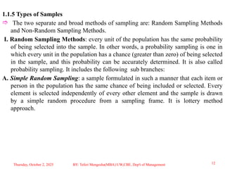 1.1.5 Types of Samples
 The two separate and broad methods of sampling are: Random Sampling Methods
and Non-Random Sampling Methods.
I. Random Sampling Methods: every unit of the population has the same probability
of being selected into the sample. In other words, a probability sampling is one in
which every unit in the population has a chance (greater than zero) of being selected
in the sample, and this probability can be accurately determined. It is also called
probability sampling. It includes the following sub branches:
A. Simple Random Sampling: a sample formulated in such a manner that each item or
person in the population has the same chance of being included or selected. Every
element is selected independently of every other element and the sample is drawn
by a simple random procedure from a sampling frame. It is lottery method
approach.
Thursday, October 2, 2025 12
BY: Teferi Mengesha(MBA) UW,CBE, Dep't of Management
 