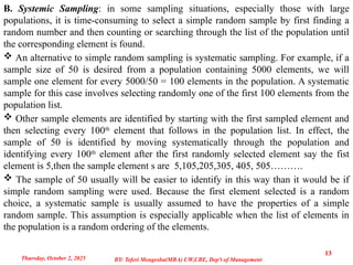 B. Systemic Sampling: in some sampling situations, especially those with large
populations, it is time-consuming to select a simple random sample by first finding a
random number and then counting or searching through the list of the population until
the corresponding element is found.
 An alternative to simple random sampling is systematic sampling. For example, if a
sample size of 50 is desired from a population containing 5000 elements, we will
sample one element for every 5000/50 = 100 elements in the population. A systematic
sample for this case involves selecting randomly one of the first 100 elements from the
population list.
 Other sample elements are identified by starting with the first sampled element and
then selecting every 100th
element that follows in the population list. In effect, the
sample of 50 is identified by moving systematically through the population and
identifying every 100th
element after the first randomly selected element say the fist
element is 5,then the sample element s are 5,105,205,305, 405, 505……….
 The sample of 50 usually will be easier to identify in this way than it would be if
simple random sampling were used. Because the first element selected is a random
choice, a systematic sample is usually assumed to have the properties of a simple
random sample. This assumption is especially applicable when the list of elements in
the population is a random ordering of the elements.
Thursday, October 2, 2025
13
BY: Teferi Mengesha(MBA) UW,CBE, Dep't of Management
 