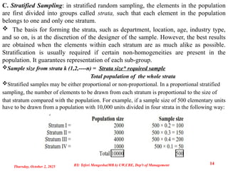 C. Stratified Sampling: in stratified random sampling, the elements in the population
are first divided into groups called strata, such that each element in the population
belongs to one and only one stratum.
 The basis for forming the strata, such as department, location, age, industry type,
and so on, is at the discretion of the designer of the sample. However, the best results
are obtained when the elements within each stratum are as much alike as possible.
Stratification is usually required if certain non-homogeneities are present in the
population. It guarantees representation of each sub-group.
Sample size from strata k (1,2,----n) = Strata size* required sample
Total population of the whole strata
Stratified samples may be either proportional or non-proportional. In a proportional stratified
sampling, the number of elements to be drawn from each stratum is proportional to the size of
that stratum compared with the population. For example, if a sample size of 500 elementary units
have to be drawn from a population with 10,000 units divided in four strata in the following way:
Thursday, October 2, 2025
14
BY: Teferi Mengesha(MBA) UW,CBE, Dep't of Management
 