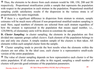  Thus, the elements to be drawn from each stratum would be 100, 150, 200 and 50
respectively. Proportional stratification yields a sample that represents the population
with respect to the proportion in each stratum in the population. Proportional stratified
sampling yields satisfactory results if the dispersion in the various strata is of
proportionately the same magnitude.
 If there is a significant difference in dispersion from stratum to stratum, sample
estimates will be much more efficient if non-proportional stratified random sampling is
used. Here, equal numbers of elements are selected from each stratum regardless of
how the stratum is represented in the population that means equal number, i.e.,
125(500/4), of elementary units will be drawn to constitute the sample.
D. Cluster Sampling: in cluster sampling, the elements in the population are first
divided into separate groups called clusters. Each element of the population belongs to
one and only one cluster. A simple random sample of the clusters is then taken. All
elements within each sampled cluster form the sample.
 Cluster sampling tends to provide the best results when the elements within the
clusters are not alike. In the ideal case, each cluster is a representative small-scale
version of the entire population.
 The value of cluster sampling depends on how representative each cluster is of the
entire population. If all clusters are alike in this regard, sampling a small number of
clusters will provide good estimates of the population parameters.
Thursday, October 2, 2025
15
BY: Teferi Mengesha(MBA) UW,CBE, Dep't of Management
 