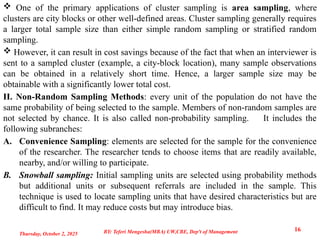  One of the primary applications of cluster sampling is area sampling, where
clusters are city blocks or other well-defined areas. Cluster sampling generally requires
a larger total sample size than either simple random sampling or stratified random
sampling.
 However, it can result in cost savings because of the fact that when an interviewer is
sent to a sampled cluster (example, a city-block location), many sample observations
can be obtained in a relatively short time. Hence, a larger sample size may be
obtainable with a significantly lower total cost.
II. Non-Random Sampling Methods: every unit of the population do not have the
same probability of being selected to the sample. Members of non-random samples are
not selected by chance. It is also called non-probability sampling. It includes the
following subranches:
A. Convenience Sampling: elements are selected for the sample for the convenience
of the researcher. The researcher tends to choose items that are readily available,
nearby, and/or willing to participate.
B. Snowball sampling: Initial sampling units are selected using probability methods
but additional units or subsequent referrals are included in the sample. This
technique is used to locate sampling units that have desired characteristics but are
difficult to find. It may reduce costs but may introduce bias.
Thursday, October 2, 2025
16
BY: Teferi Mengesha(MBA) UW,CBE, Dep't of Management
 