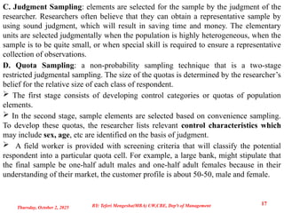 C. Judgment Sampling: elements are selected for the sample by the judgment of the
researcher. Researchers often believe that they can obtain a representative sample by
using sound judgment, which will result in saving time and money. The elementary
units are selected judgmentally when the population is highly heterogeneous, when the
sample is to be quite small, or when special skill is required to ensure a representative
collection of observations.
D. Quota Sampling: a non-probability sampling technique that is a two-stage
restricted judgmental sampling. The size of the quotas is determined by the researcher’s
belief for the relative size of each class of respondent.
 The first stage consists of developing control categories or quotas of population
elements.
 In the second stage, sample elements are selected based on convenience sampling.
To develop these quotas, the researcher lists relevant control characteristics which
may include sex, age, etc are identified on the basis of judgment.
 A field worker is provided with screening criteria that will classify the potential
respondent into a particular quota cell. For example, a large bank, might stipulate that
the final sample be one-half adult males and one-half adult females because in their
understanding of their market, the customer profile is about 50-50, male and female.
Thursday, October 2, 2025
17
BY: Teferi Mengesha(MBA) UW,CBE, Dep't of Management
 