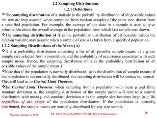 1.2 Sampling Distributions
1.2.1 Definitions
The sampling distribution of a statistic is the probability distribution of all possible values
the statistic may assume, when computed from random samples of the same size, drawn from
a specified population. For example, the average of the data in a sample is used to give
information about the overall average in the population from which last sample was drawn.
The sampling distribution of X is the probability distribution of all possible values the
random variable may assume when a sample of size n is taken from a specified population.
1.2.2 Sampling Distributions of the Mean ( x
̅ )
It is a probability distribution consisting a list of all possible sample means of a given
sample size selected from a population, and the probability of occurrence associated with each
sample mean. Hence, the sampling distribution of X is the probability distribution of all
possible values of the sample mean X.
Note that if the population is normally distributed, so is the distribution of sample means; if
the population is not normally distributed, the sampling distribution will be somewhat normal.
This will lead us to Central Limit Theorem.

The Central Limit Theorem: when sampling from a population with mean μ and finite
standard deviation σ, the sampling distribution of the sample mean will tend to a normal
distribution with mean μ and standard deviation σ as the sample size becomes large (n ≥ 30)
regardless of the shape of the population distribution. If the population is normally
distributed, the sample means are normally distributed for any size sample.
Thursday, October 2, 2025
18
BY: Teferi Mengesha(MBA) UW,CBE, Dep't of Management
 
