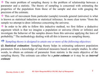  The main problem of sampling theory is the problem of relationship between a
parameter and a statistic. The theory of sampling is concerned with estimating the
properties of the population from those of the sample and also with gauging the
precision of the estimate.
 This sort of movement from particular (sample) towards general (universe) is what
is known as statistical induction or statistical inference. In more clear terms “from the
sample we attempt to draw inference concerning the universe.
 In order to be able to follow this inductive method, we first follow a deductive
argument which is that we imagine a population or universe (finite or infinite) and
investigate the behavior of the samples drawn from this universe applying the laws of
probability.” The methodology dealing with all this is known as sampling theory.
 Sampling theory is designed to attain one or more of the following objectives:
(i) Statistical estimation: Sampling theory helps in estimating unknown population
parameters from a knowledge of statistical measures based on sample studies. In other
words, to obtain an estimate of parameter from statistic is the main objective of the
sampling theory. The estimate can either be a point estimate or it may be an interval
estimate
Thursday, October 2, 2025
2
BY: Teferi Mengesha(MBA) UW,CBE, Dep't of Management
 