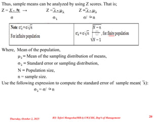 Thus, sample means can be analyzed by using Z scores. That is;
Z = X -  → Z = ̅x - μ̅x Z = ̅x - μ̅x
σ σ x
̅ σ/ n
Where, Mean of the population,
μ̅x = Mean of the sampling distribution of means,
σ̅x = Standard error or sampling distribution,
N = Population size,
n = sample size.
Use the following expression to compute the standard error of sample mean( x):
̅
σ̅x = σ/ n
Thursday, October 2, 2025
20
BY: Teferi Mengesha(MBA) UW,CBE, Dep't of Management
 