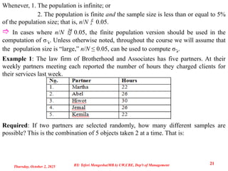 Whenever, 1. The population is infinite; or
2. The population is finite and the sample size is less than or equal to 5%
of the population size; that is, n/N  0.05.
 In cases where n/N  0.05, the finite population version should be used in the
computation of σ x
̅ . Unless otherwise noted, throughout the course we will assume that
the population size is “large,” n/N ≤ 0.05, can be used to compute σ ̅x.
Example 1: The law firm of Brotherhood and Associates has five partners. At their
weekly partners meeting each reported the number of hours they charged clients for
their services last week.
Required: If two partners are selected randomly, how many different samples are
possible? This is the combination of 5 objects taken 2 at a time. That is:
Thursday, October 2, 2025
21
BY: Teferi Mengesha(MBA) UW,CBE, Dep't of Management
 