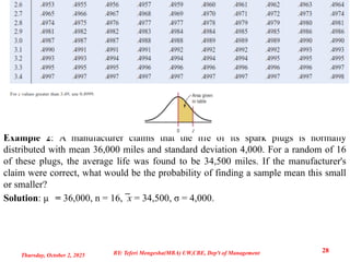 Example 2: A manufacturer claims that the life of its spark plugs is normally
distributed with mean 36,000 miles and standard deviation 4,000. For a random of 16
of these plugs, the average life was found to be 34,500 miles. If the manufacturer's
claim were correct, what would be the probability of finding a sample mean this small
or smaller?
Solution: µ = 36,000, n = 16, ̅x = 34,500, σ = 4,000.
Thursday, October 2, 2025
28
BY: Teferi Mengesha(MBA) UW,CBE, Dep't of Management
 