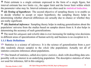  Point estimate is a single estimate expressed in the form of a single figure, but
interval estimate has two limits viz., the upper limit and the lower limit within which
the parameter value may lie. Interval estimates are often used in statistical induction.
 (ii) Testing of hypotheses: The second objective of sampling theory is to enable us
to decide whether to accept or reject hypothesis; the sampling theory helps in
determining whether observed differences are actually due to chance or whether they
are really significant.
 (iii) Statistical inference: Sampling theory helps in making generalization about the
population/ universe from the studies based on samples drawn from it. It also helps in
determining the accuracy of such generalizations.
 The need for adequate and reliable data is ever increasing for making wise decisions
in different areas of specialization of human activity and business is no exception to it.
1.1.1 Basic Definitions
 Statistics is a science of inference. It is the science of generalization from a part
(the randomly chosen sample) to the whole (the population). Actually not all of
statistics concerns inferences about populations.
 One branch of statistics, called descriptive statistics, deals with describing data sets-
possibly with no interest in an underlying population. The descriptive statistics of when
not used for inference, fall in this category.
Thursday, October 2, 2025
3
BY: Teferi Mengesha(MBA) UW,CBE, Dep't of Management
 