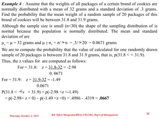 Example 4 : Assume that the weights of all packages of a certain brand of cookies are
normally distributed with a mean of 32 grams and a standard deviation of .3 grams.
Find the probability that the mean weight of a random sample of 20 packages of this
brand of cookies will be between 31.8 and 31.9 grams.
Although the sample size is small (n<30) the shape of the sampling distribution of is
normal because the population is normally distributed. The mean and standard
deviation of are
µx = µ = 32 grams and µ z σx = σ/n = .3/20 = 0.0671 grams
We are to compute the probability that the value of calculated for one randomly drawn
sample of 20 packages is between 31.8 and 31.9 grams, that is, p(31.8 < < 31.9).
Thus, the z values for are computed as follows:
For = 31.8: z = 31.8-32 = -2.98
0. 0671
For = 31.9: z = 31.9-32 = -1.49
0.0671
P(31.8 < x < 31.9) = p(-2.98 <z <-1.49)
= p(-2.98< z < 0) – p(-1.49 <z <0) = .4986 - .4319 = .0667
Thursday, October 2, 2025
31
BY: Teferi Mengesha(MBA) UW,CBE, Dep't of Management
 
