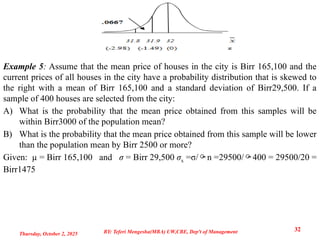 Example 5: Assume that the mean price of houses in the city is Birr 165,100 and the
current prices of all houses in the city have a probability distribution that is skewed to
the right with a mean of Birr 165,100 and a standard deviation of Birr29,500. If a
sample of 400 houses are selected from the city:
A) What is the probability that the mean price obtained from this samples will be
within Birr3000 of the population mean?
B) What is the probability that the mean price obtained from this sample will be lower
than the population mean by Birr 2500 or more?
Given: µ = Birr 165,100 and σ = Birr 29,500 σx =σ/n =29500/400 = 29500/20 =
Birr1475
Thursday, October 2, 2025
32
BY: Teferi Mengesha(MBA) UW,CBE, Dep't of Management
 