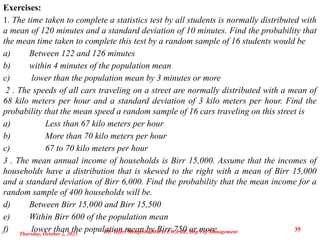 Exercises:
1. The time taken to complete a statistics test by all students is normally distributed with
a mean of 120 minutes and a standard deviation of 10 minutes. Find the probability that
the mean time taken to complete this test by a random sample of 16 students would be
a) Between 122 and 126 minutes
b) within 4 minutes of the population mean
c) lower than the population mean by 3 minutes or more
2 . The speeds of all cars traveling on a street are normally distributed with a mean of
68 kilo meters per hour and a standard deviation of 3 kilo meters per hour. Find the
probability that the mean speed a random sample of 16 cars traveling on this street is
a) Less than 67 kilo meters per hour
b) More than 70 kilo meters per hour
c) 67 to 70 kilo meters per hour
3 . The mean annual income of households is Birr 15,000. Assume that the incomes of
households have a distribution that is skewed to the right with a mean of Birr 15,000
and a standard deviation of Birr 6,000. Find the probability that the mean income for a
random sample of 400 households will be.
d) Between Birr 15,000 and Birr 15,500
e) Within Birr 600 of the population mean
f) lower than the population mean by Birr 750 or more
Thursday, October 2, 2025
35
BY: Teferi Mengesha(MBA) UW,CBE, Dep't of Management
 