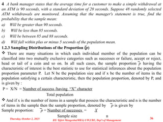 4 A bank manager states that the average time for a customer to make a simple withdrawal at
an ATM is 90 seconds, with a standard deviation of 20 seconds. Suppose 48 randomly selected
ATM withdrawals are monitored. Assuming that the manager's statement is true, find the
probability that the sample mean:
a) Will be greater than 90 seconds.
b) Will be less than 85 seconds.
c) Will be between 85 and 88 seconds.
d) Will fall within plus or minus 5 seconds of the population mean.
1.2.3 Sampling Distributions of the Proportion (̅p)
 There are many situations in which each individual member of the population can be
classified into two mutually exclusive categories such as successes or failure, accept or reject,
head or tail of a coin and so on. In all such cases, the sample proportion ̅p having the
characteristic of interest is the best statistic to use for statistical inferences about the population
proportion parameter P. Let N be the population size and if x be the number of items in the
population satisfying a certain characteristic, then the population proportion, denoted by P, and
is given by :
P = X/N = Number of success /having “X” character
Total population
 And if x is the number of items in a sample that possess the characteristic and n is the number
of items in the sample then the sample proportion, denoted by ̅p is given by
Sample proportion: ̅p = Number of successes = X
Sample size n
Thursday, October 2, 2025 36
BY: Teferi Mengesha(MBA) UW,CBE, Dep't of Management
 
