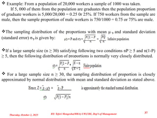  Example: From a population of 20,000 workers a sample of 1000 was taken.
If 5, 000 of them from the population are graduates then the population proportion
of graduate workers is 5,000/20,000 = 0.25 0r 25%. If 750 workers from the sample are
male, then the sample proportion of male workers is 750/1000 = 0.75 or 75% are male.
The sampling distribution of the proportions with mean µ ̅P and standard deviation
(standard error) σ ̅P is given by:
If a large sample size (n ≥ 30) satisfying following two conditions nP ≥ 5 and n(1-P)
≥ 5, then the following distribution of proportions is normally very closely distributed.
 For a large sample size n ≥ 30, the sampling distribution of proportion is closely
approximated by normal distribution with mean and standard deviation as stated above.
Thursday, October 2, 2025
37
BY: Teferi Mengesha(MBA) UW,CBE, Dep't of Management
 