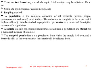  There are two broad ways in which required information may be obtained. These
are:
 Complete enumeration or census method, and
 Sampling method.
 A population is the complete collection of all elements (scores, people,
measurements, and so on) to be studied. The collection is complete in the sense that it
includes all subjects to be studied. A population parameter as a numerical descriptive
measure of a population.
 A sample is a sub-collection of members selected from a population and statistic is
a numerical measure of a sample.
 The sampled population is the population from which the sample is drawn, and a
frame is a list of the elements that the sample will be selected from.
Thursday, October 2, 2025
4
BY: Teferi Mengesha(MBA) UW,CBE, Dep't of Management
 