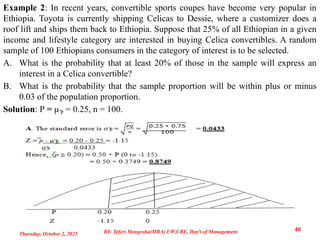 Example 2: In recent years, convertible sports coupes have become very popular in
Ethiopia. Toyota is currently shipping Celicas to Dessie, where a customizer does a
roof lift and ships them back to Ethiopia. Suppose that 25% of all Ethiopian in a given
income and lifestyle category are interested in buying Celica convertibles. A random
sample of 100 Ethiopians consumers in the category of interest is to be selected.
A. What is the probability that at least 20% of those in the sample will express an
interest in a Celica convertible?
B. What is the probability that the sample proportion will be within plus or minus
0.03 of the population proportion.
Solution: P = µ̅P = 0.25, n = 100.
Thursday, October 2, 2025
40
BY: Teferi Mengesha(MBA) UW,CBE, Dep't of Management
 