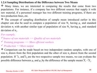 1.2.4 Sampling Distributions of the Difference between Two Means
 Many times, we are interested in comparing the results that come from two
populations. For instance, if a company has two different sources that supply it with
raw material, if a personnel manager has two different training programs, if there are
two production lines, etc.
 The concept of sampling distribution of sample mean introduced earlier in this
chapter can also be used to compare a population of size N1 having µ1 and standard
deviation σ1 with another similar type of population of size N2 having µ2 and standard
deviation of σ2.
For example,
Source of raw materials == Quality of raw materials
 Training programs == More efficient workers
 Production ==More output
 Comparison can be made based on two independent random samples, with one of
size n1 drawn from the first population and the other of size n2 drawn from the second
population. If x
̅ 1 and x
̅ 2 are the two respective sample two means, we can evaluate the
possible difference between µ1 and µ2 by the difference of the sample means ̅X1 - ̅X2.
Thursday, October 2, 2025
44
BY: Teferi Mengesha(MBA) UW,CBE, Dep't of Management
 