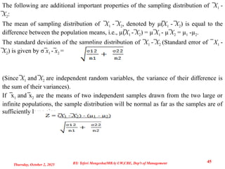 The following are additional important properties of the sampling distribution of ̅X1 -
̅X2:
The mean of sampling distribution of ̅X1 - ̅X2, denoted by µ(̅X1 - ̅X2) is equal to the
difference between the population means, i.e., µ(̅X1 - ̅X2) = µ ̅X1 - µ ̅X2 = µ1 -µ2.
The standard deviation of the sampling distribution of ̅X1 - ̅X2 (Standard error of ̅ X1 -
̅X2) is given by σ ̅x1 - ̅x2 =
(Since ̅X1 and ̅X2 are independent random variables, the variance of their difference is
the sum of their variances).
If x
̅ 1 and x
̅ 2 are the means of two independent samples drawn from the two large or
infinite populations, the sample distribution will be normal as far as the samples are of
sufficiently large size.
Thursday, October 2, 2025
45
BY: Teferi Mengesha(MBA) UW,CBE, Dep't of Management
 