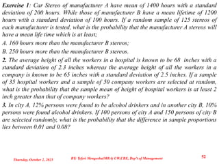 Exercise 1: Car Stereo of manufacturer A have mean of 1400 hours with a standard
deviation of 200 hours. While those of manufacturer B have a mean lifetime of 1200
hours with a standard deviation of 100 hours. If a random sample of 125 stereos of
each manufacturer is tested, what is the probability that the manufacturer A stereos will
have a mean life time which is at least;
A. 160 hours more than the manufacturer B stereos;
B. 250 hours more than the manufacturer B stereos.
2. The average height of all the workers in a hospital is known to be 68 inches with a
standard deviation of 2.3 inches whereas the average height of all the workers in a
company is known to be 65 inches with a standard deviation of 2.5 inches. If a sample
of 35 hospital workers and a sample of 50 company workers are selected at random,
what is the probability that the sample mean of height of hospital workers is at least 2
inch greater than that of company workers?
3. In city A, 12% persons were found to be alcohol drinkers and in another city B, 10%
persons were found alcohol drinkers. If 100 persons of city A and 150 persons of city B
are selected randomly, what is the probability that the difference in sample proportions
lies between 0.01 and 0.08?
Thursday, October 2, 2025
52
BY: Teferi Mengesha(MBA) UW,CBE, Dep't of Management
 