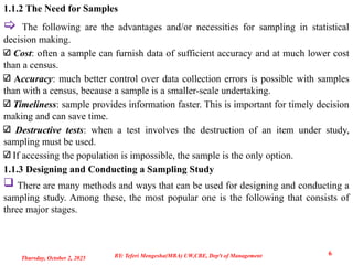 1.1.2 The Need for Samples
 The following are the advantages and/or necessities for sampling in statistical
decision making.
Cost: often a sample can furnish data of sufficient accuracy and at much lower cost
than a census.
Accuracy: much better control over data collection errors is possible with samples
than with a census, because a sample is a smaller-scale undertaking.
Timeliness: sample provides information faster. This is important for timely decision
making and can save time.
Destructive tests: when a test involves the destruction of an item under study,
sampling must be used.
If accessing the population is impossible, the sample is the only option.
1.1.3 Designing and Conducting a Sampling Study
 There are many methods and ways that can be used for designing and conducting a
sampling study. Among these, the most popular one is the following that consists of
three major stages.
Thursday, October 2, 2025
6
BY: Teferi Mengesha(MBA) UW,CBE, Dep't of Management
 