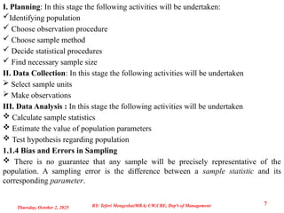 I. Planning: In this stage the following activities will be undertaken:
Identifying population
 Choose observation procedure
 Choose sample method
 Decide statistical procedures
 Find necessary sample size
II. Data Collection: In this stage the following activities will be undertaken
 Select sample units
 Make observations
III. Data Analysis : In this stage the following activities will be undertaken
 Calculate sample statistics
 Estimate the value of population parameters
 Test hypothesis regarding population
1.1.4 Bias and Errors in Sampling
 There is no guarantee that any sample will be precisely representative of the
population. A sampling error is the difference between a sample statistic and its
corresponding parameter.
Thursday, October 2, 2025
7
BY: Teferi Mengesha(MBA) UW,CBE, Dep't of Management
 