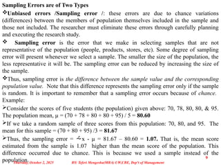 Sampling Errors are of Two Types
Unbiased errors /Sampling error /: these errors are due to chance variations
(differences) between the members of population themselves included in the sample and
those not included. The researcher must eliminate these errors through carefully planning
and executing the research study.
 Sampling error is the error that we make in selecting samples that are not
representative of the population (people, products, stores, etc). Some degree of sampling
error will present whenever we select a sample. The smaller the size of the population, the
less representative it will be. The sampling error can be reduced by increasing the size of
the sample.
Thus, sampling error is the difference between the sample value and the corresponding
population value. Note that this difference represents the sampling error only if the sample
is random. It is important to remember that a sampling error occurs because of chance.
Example:
Consider the scores of five students (the population) given above: 70, 78, 80, 80, & 95.
The population mean, µ = (70 + 78 + 80 + 80 + 95) / 5 = 80.60
If we take a random sample of three scores from this population: 70, 80, and 95. The
mean for this sample = (70 + 80 + 95) /3 = 81.67
Thus, the sampling error = x - µ = 81.67 – 80.60 = 1.07. That is, the mean score
estimated from the sample is 1.07 higher than the mean score of the population. This
difference occurred due to chance. This is because we used a sample instead of the
population.
Thursday, October 2, 2025
9
BY: Teferi Mengesha(MBA) UW,CBE, Dep't of Management
 