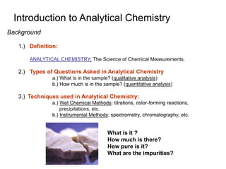 Background
1.) Definition:
ANALYTICAL CHEMISTRY: The Science of Chemical Measurements.
2.) Types of Questions Asked in Analytical Chemistry
a.) What is in the sample? (qualitative analysis)
b.) How much is in the sample? (quantitative analysis)
3.) Techniques used in Analytical Chemistry:
a.) Wet Chemical Methods: titrations, color-forming reactions,
precipitations, etc.
b.) Instrumental Methods: spectrometry, chromatography, etc.
Introduction to Analytical Chemistry
What is it ?
How much is there?
How pure is it?
What are the impurities?
 