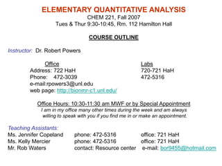 ELEMENTARY QUANTITATIVE ANALYSIS
CHEM 221, Fall 2007
Tues & Thur 9:30-10:45, Rm. 112 Hamilton Hall
COURSE OUTLINE
Instructor: Dr. Robert Powers
Office Labs
Address: 722 HaH 720-721 HaH
Phone: 472-3039 472-5316
e-mail:rpowers3@unl.edu
web page: http://bionmr-c1.unl.edu/
Office Hours: 10:30-11:30 am MWF or by Special Appointment
I am in my office many other times during the week and am always
willing to speak with you if you find me in or make an appointment.
Teaching Assistants:
Ms. Jennifer Copeland phone: 472-5316 office: 721 HaH
Ms. Kelly Mercier phone: 472-5316 office: 721 HaH
Mr. Rob Waters contact: Resource center e-mail: bor9455@hotmail.com
 