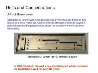 Units and Concentrations
Standards of length were once represented by the distance between two
marks on a solid metal bar. Copies of these standards were displayed in
public places so that people could check the accuracy of the rules they
were using.
In 1588, Elizabeth I issued a new standard yard which remained
the legal British yard for over 300 years.
Standards Of Length (1876) Trafalgar Square
Units of Measurement
 
