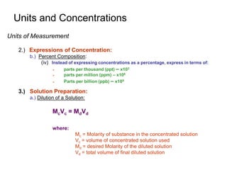 Units and Concentrations
Units of Measurement
2.) Expressions of Concentration:
b.) Percent Composition:
(iv) Instead of expressing concentrations as a percentage, express in terms of:
 parts per thousand (ppt) – x103
 parts per million (ppm) – x106
 Parts per billion (ppb) – x109
3.) Solution Preparation:
a.) Dilution of a Solution:
McVc = MdVd
where:
Mc = Molarity of substance in the concentrated solution
Vc = volume of concentrated solution used
Md = desired Molarity of the diluted solution
Vd = total volume of final diluted solution
 