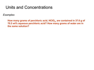 Units and Concentrations
Examples
How many grams of perchloric acid, HClO4, are contained in 37.6 g of
70.5 wt% aqueous perchloric acid? How many grams of water are in
the same solution?
 