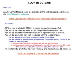 COURSE OUTLINE
Lectures:
ALL PowerPoint lecture notes are available online on BlackBoard and my web-
site (http://bionmr-c1.unl.edu/).
!!!!The Lectures Notes Are Not Meant To Replace Attending Class!!!!!
Laboratory:
 50% of your grade in CHEM 221 is based on your laboratory effort.
 You will be furnished samples whose composition is unknown to you.
 You will be asked to determine how much of a given analyte is present.
 You will be graded on how well you agree with the correct answer.
 You are allowed to re-do one lab during the next to last week
 You are allowed to re-submit one lab calculation if you made a math mistake at no
penalty to your lab grade:
 you must clearly state what the mistake was and how you corrected it
 each subsequent resubmission of a calculation error will incur a progressive 10% penalty
• 2nd re-submission -10%, 3rd re-submission -20%, 4th re-submission -30%
 You will also be graded on how well you keep and maintain your lab notebook.
Good Lab Practice and Techniques are Essential
 