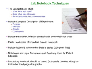 Lab Notebook Techniques
 The Lab Notebook Must:
 State what was done.
 State what was observed
 Be understandable to someone else
 Include Complete Description of Experiment:
 Purpose
 Methods
 Results
 Conclusions
 Include Balanced Chemical Equations for Every Reaction Used
 Paste Hardcopies of Important Data in Notebook
 Include locations Where other Data is stored (computer files)
 Notebooks are Legal Documents and Routinely Used for Patent
Litigation
 Laboratory Notebook should be bound (not spiral), use one with grids
instead of lined pages for graphs.
 