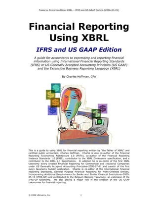 FINANCIAL REPORTING USING XBRL – IFRS AND US GAAP EDITION (2006-03-01)




Financial Reporting
    Using XBRL
       IFRS and US GAAP Edition
    A guide for accountants to expressing and reporting financial
   information using International Financial Reporting Standards
 (IFRS) or US Generally Accepted Accounting Principles (US GAAP)
      and the Extensible Business Reporting Language (XBRL)

                             By Charles Hoffman, CPA




This is a guide to using XBRL for financial reporting written by "the father of XBRL" and
certified public accountant, Charles Hoffman. Charlie is also co-author of the Financial
Reporting Taxonomies Architecture 1.0 (FRTA), co-author of the Financial Reporting
Instance Standards 1.0 (FRIS), contributor to the XBRL Dimensions specification, and a
contributor to the XBRL 2.1 Specification. In addition he is co-editor of the first XBRL
taxonomy every created Financial Reporting for Commercial and Industrial Companies
under US Generally Accepted Accounting Principles–2000-07-31 and creator of the first
every taxonomy builder application. Charlie is co-editor of the International Financial
Reporting Standards, General Purpose Financial Reporting for Profit-Oriented Entities,
Incorporating Additional Requirements for Banks and Similar Financial Institutions–2005-
05-15 (IFRS-GP) and contributed to the Belgium Banking Taxonomy, an extension of the
IFRS-GP taxonomy.      He also played a major role in the creation of the US GAAP
taxonomies for financial reporting.




© 2006 UBmatrix, Inc                         1
 