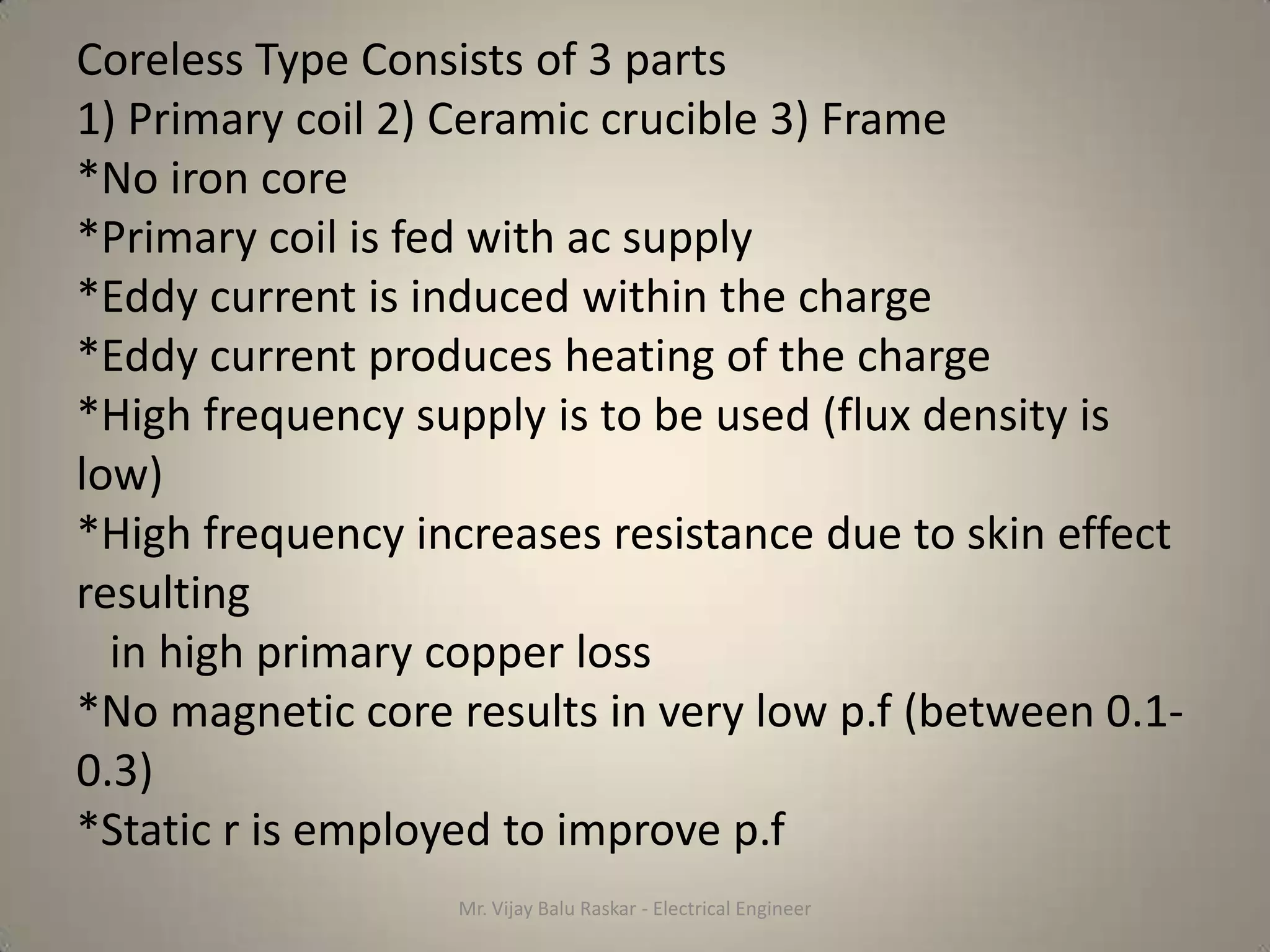 Coreless Type Consists of 3 parts
1) Primary coil 2) Ceramic crucible 3) Frame
*No iron core
*Primary coil is fed with ac supply
*Eddy current is induced within the charge
*Eddy current produces heating of the charge
*High frequency supply is to be used (flux density is
low)
*High frequency increases resistance due to skin effect
resulting
  in high primary copper loss
*No magnetic core results in very low p.f (between 0.1-
0.3)
*Static r is employed to improve p.f
                  Mr. Vijay Balu Raskar - Electrical Engineer
 