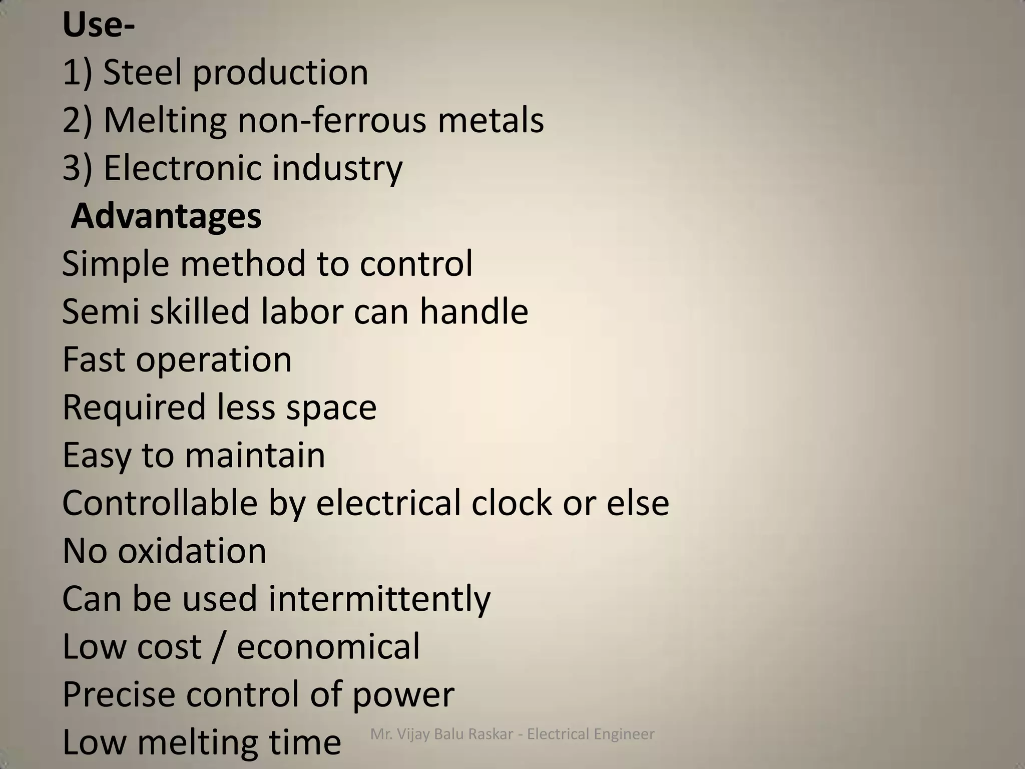 Use-
1) Steel production
2) Melting non-ferrous metals
3) Electronic industry
 Advantages
Simple method to control
Semi skilled labor can handle
Fast operation
Required less space
Easy to maintain
Controllable by electrical clock or else
No oxidation
Can be used intermittently
Low cost / economical
Precise control of power
Low melting time Mr. Vijay Balu Raskar - Electrical Engineer
 