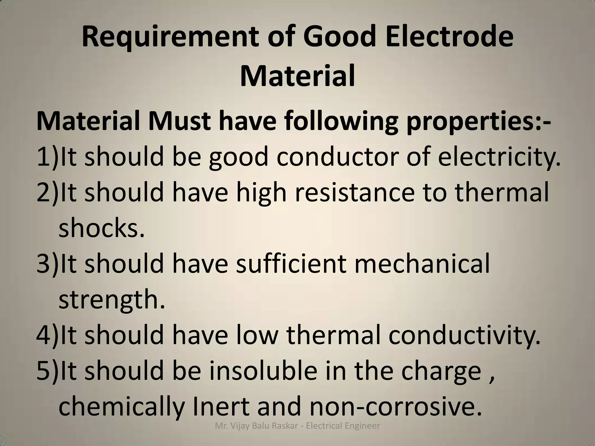 Requirement of Good Electrode
            Material
Material Must have following properties:-
1)It should be good conductor of electricity.
2)It should have high resistance to thermal
  shocks.
3)It should have sufficient mechanical
  strength.
4)It should have low thermal conductivity.
5)It should be insoluble in the charge ,
  chemically Inert and non-corrosive.
               Mr. Vijay Balu Raskar - Electrical Engineer
 