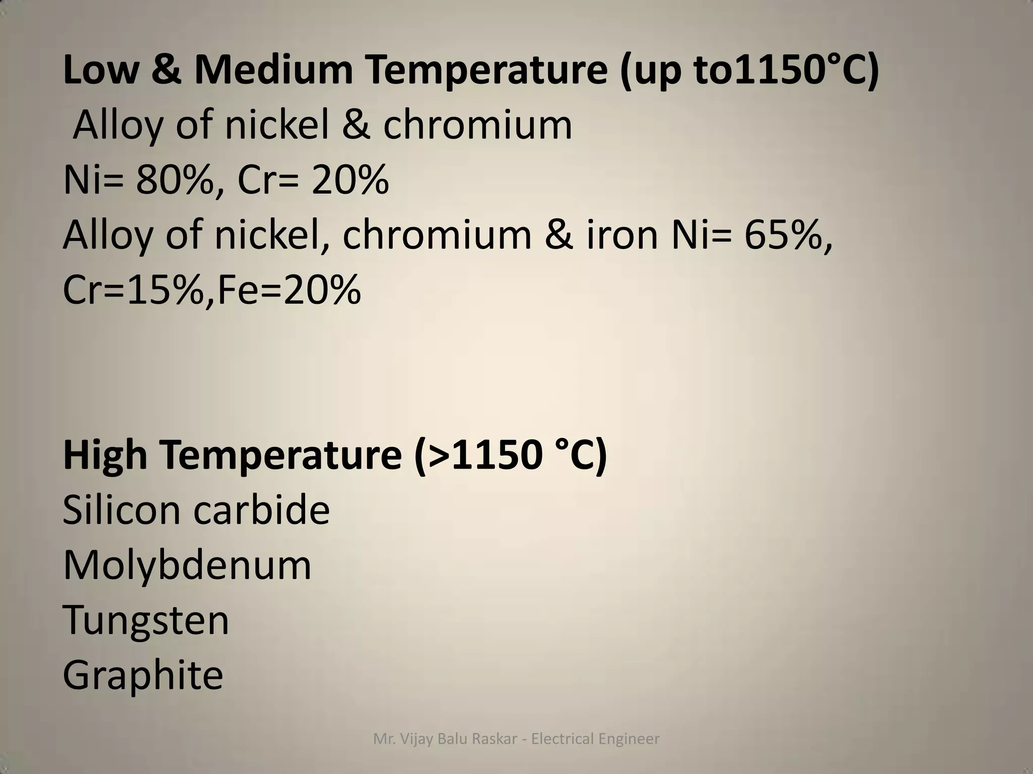 Low & Medium Temperature (up to1150°C)
 Alloy of nickel & chromium
Ni= 80%, Cr= 20%
Alloy of nickel, chromium & iron Ni= 65%,
Cr=15%,Fe=20%


High Temperature (>1150 °C)
Silicon carbide
Molybdenum
Tungsten
Graphite
               Mr. Vijay Balu Raskar - Electrical Engineer
 