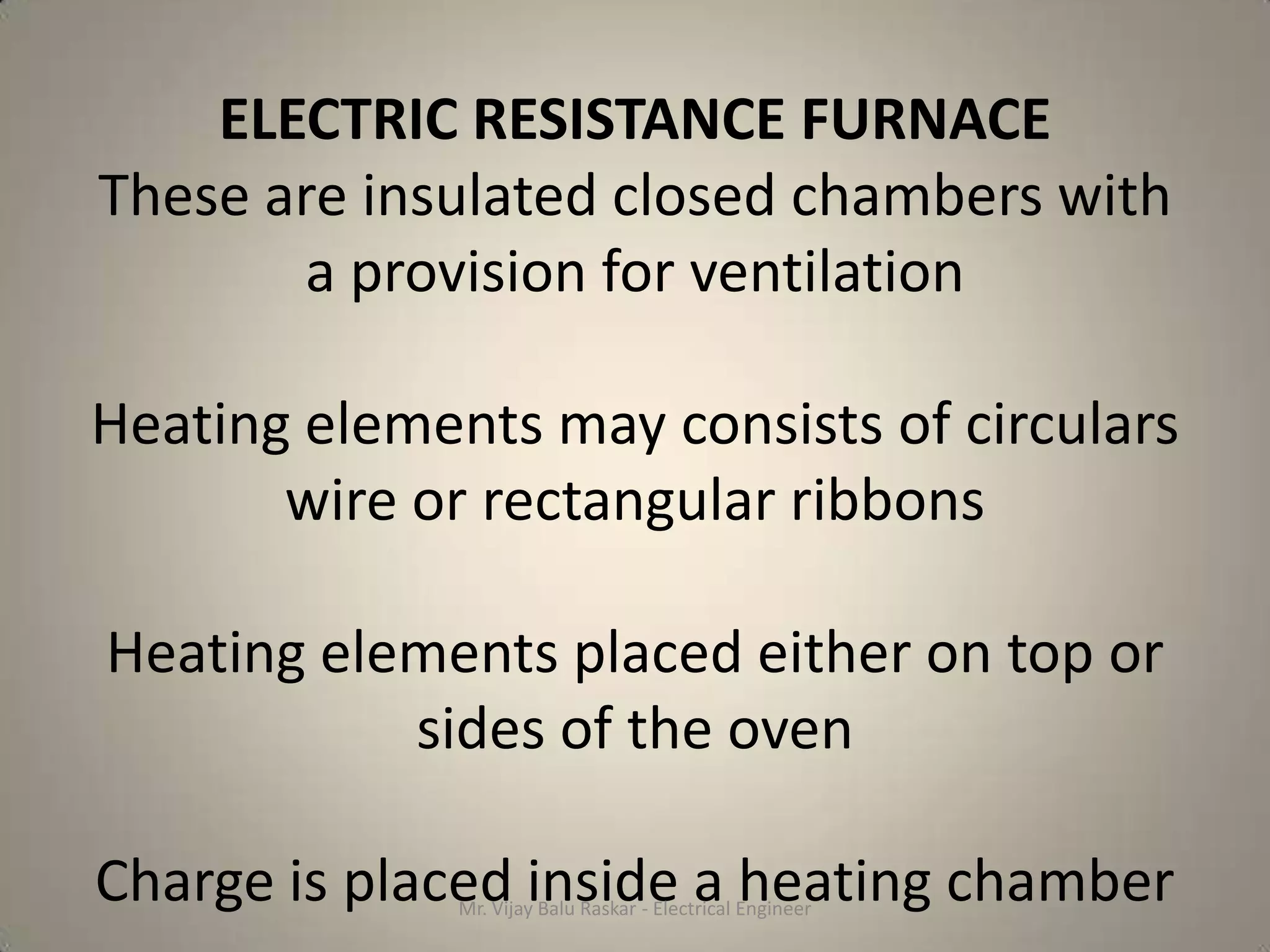 ELECTRIC RESISTANCE FURNACE
These are insulated closed chambers with
       a provision for ventilation

Heating elements may consists of circulars
       wire or rectangular ribbons

Heating elements placed either on top or
           sides of the oven

Charge is placed inside a heating chamber
              Mr. Vijay Balu Raskar - Electrical Engineer
 