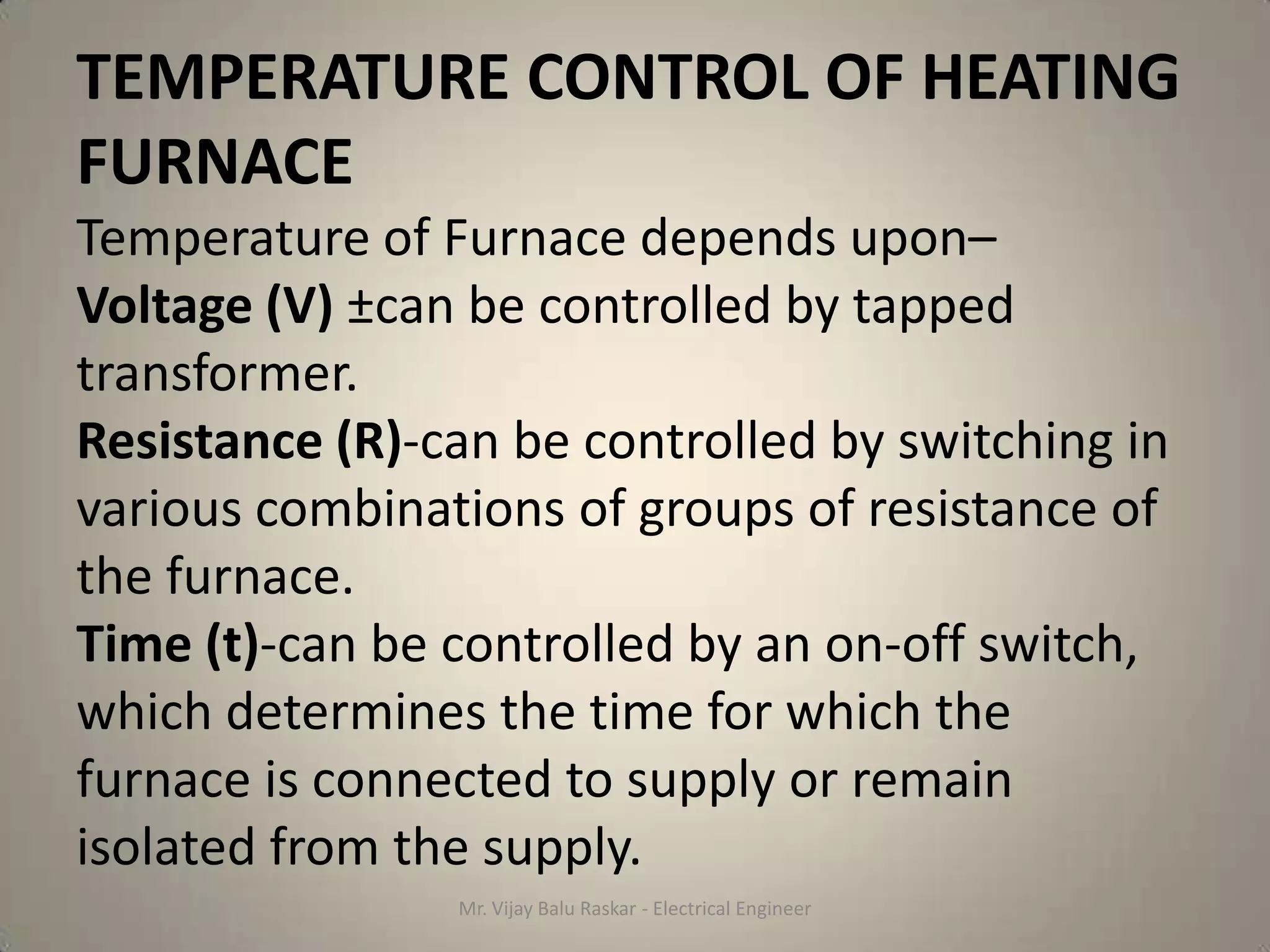 TEMPERATURE CONTROL OF HEATING
FURNACE
Temperature of Furnace depends upon–
Voltage (V) ±can be controlled by tapped
transformer.
Resistance (R)-can be controlled by switching in
various combinations of groups of resistance of
the furnace.
Time (t)-can be controlled by an on-off switch,
which determines the time for which the
furnace is connected to supply or remain
isolated from the supply.
                Mr. Vijay Balu Raskar - Electrical Engineer
 