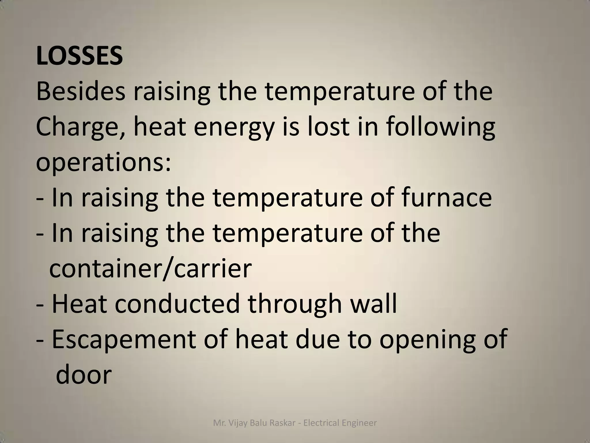 LOSSES
Besides raising the temperature of the
Charge, heat energy is lost in following
operations:
- In raising the temperature of furnace
- In raising the temperature of the
  container/carrier
- Heat conducted through wall
- Escapement of heat due to opening of
   door
               Mr. Vijay Balu Raskar - Electrical Engineer
 