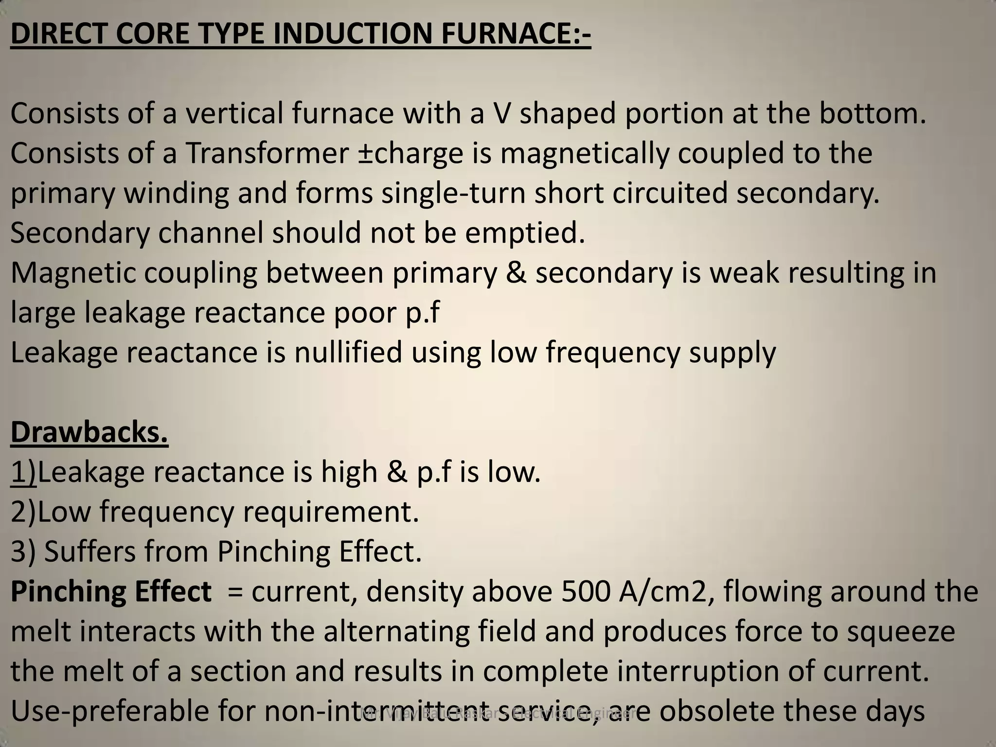 DIRECT CORE TYPE INDUCTION FURNACE:-

Consists of a vertical furnace with a V shaped portion at the bottom.
Consists of a Transformer ±charge is magnetically coupled to the
primary winding and forms single-turn short circuited secondary.
Secondary channel should not be emptied.
Magnetic coupling between primary & secondary is weak resulting in
large leakage reactance poor p.f
Leakage reactance is nullified using low frequency supply

Drawbacks.
1)Leakage reactance is high & p.f is low.
2)Low frequency requirement.
3) Suffers from Pinching Effect.
Pinching Effect = current, density above 500 A/cm2, flowing around the
melt interacts with the alternating field and produces force to squeeze
the melt of a section and results in complete interruption of current.
Use-preferable for non-intermittent service, are obsolete these days
                           Mr. Vijay Balu Raskar - Electrical Engineer
 