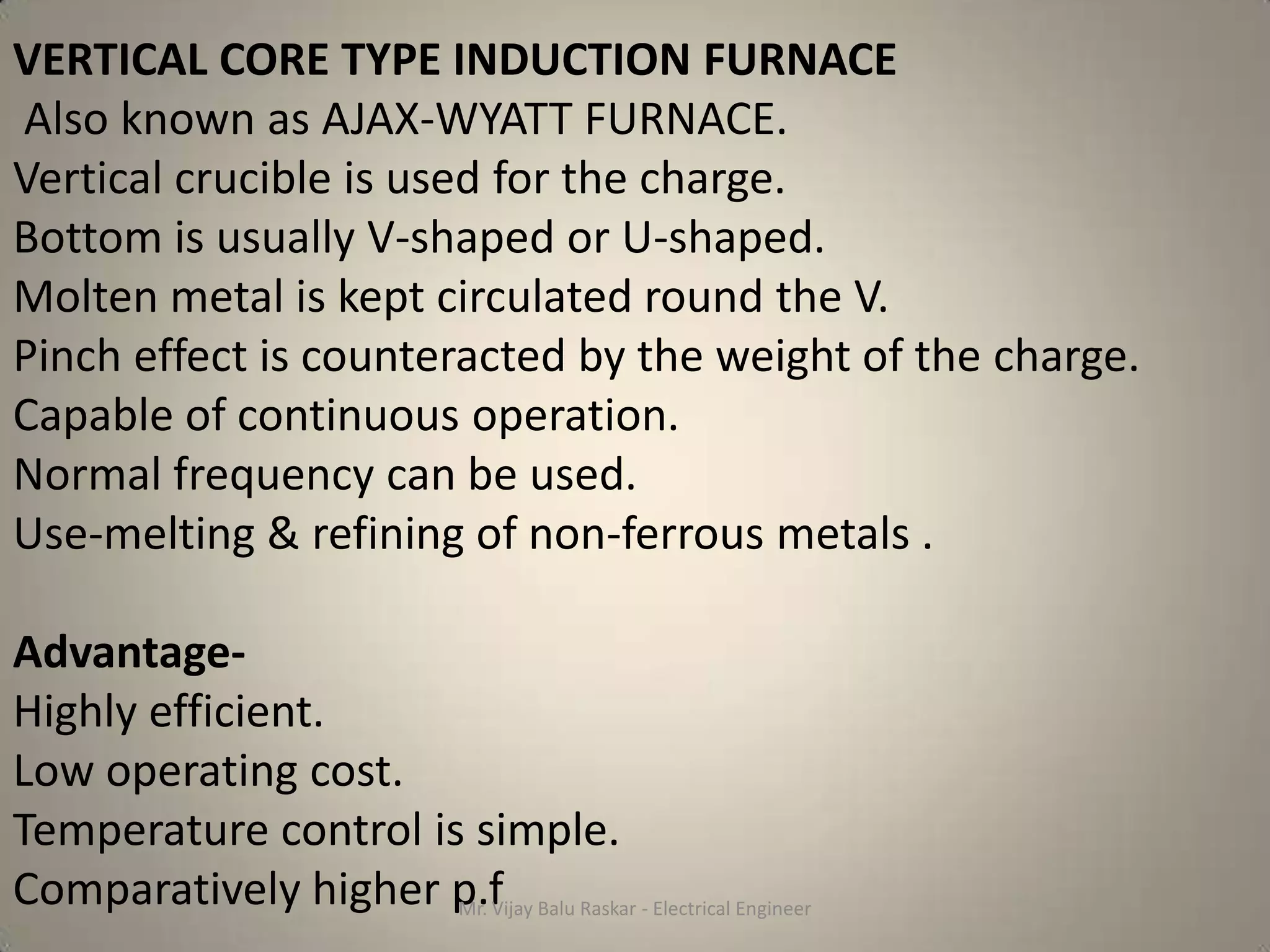 VERTICAL CORE TYPE INDUCTION FURNACE
Also known as AJAX-WYATT FURNACE.
Vertical crucible is used for the charge.
Bottom is usually V-shaped or U-shaped.
Molten metal is kept circulated round the V.
Pinch effect is counteracted by the weight of the charge.
Capable of continuous operation.
Normal frequency can be used.
Use-melting & refining of non-ferrous metals .

Advantage-
Highly efficient.
Low operating cost.
Temperature control is simple.
Comparatively higher p.f Balu Raskar - Electrical Engineer
                      Mr. Vijay
 