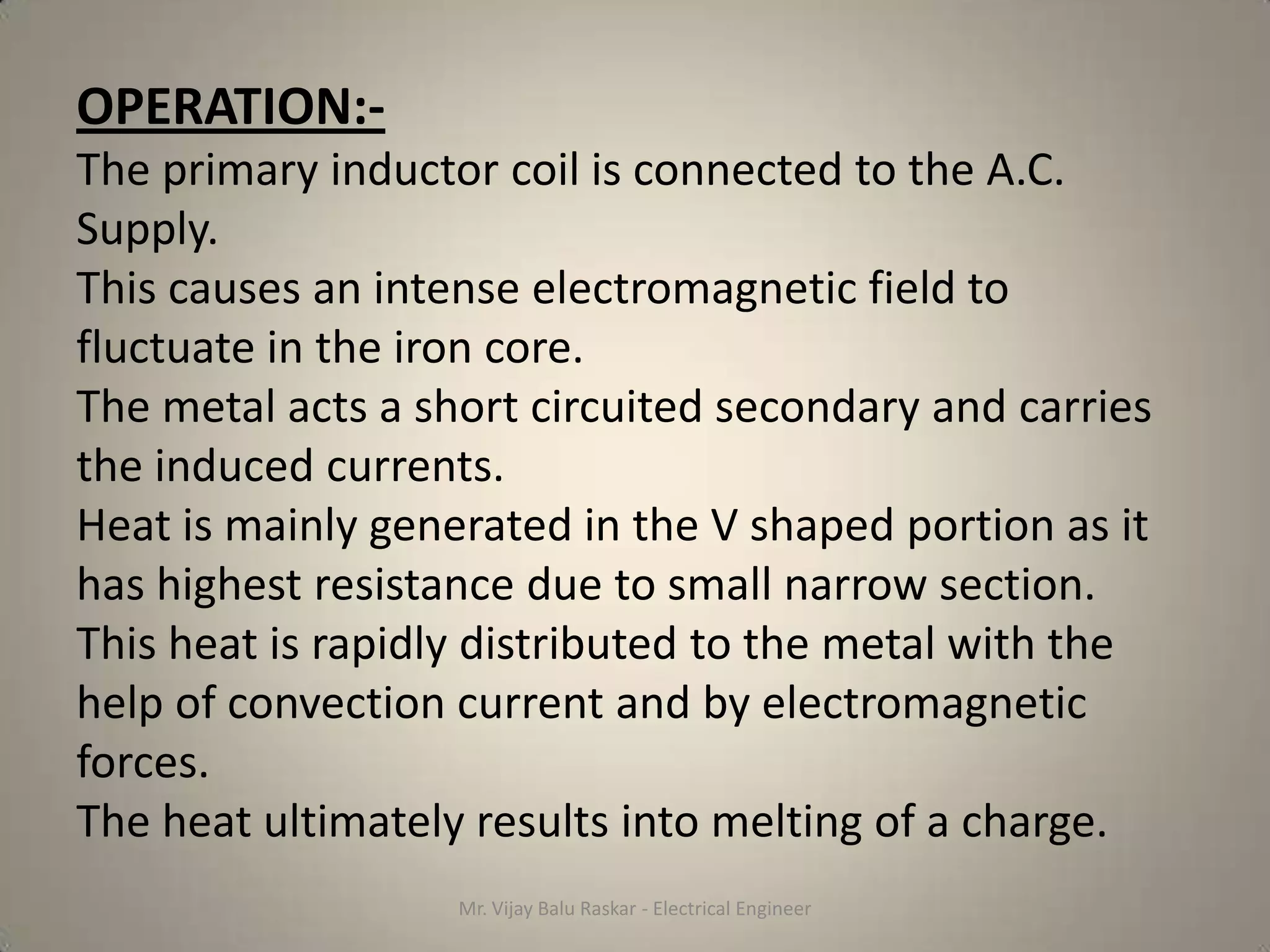 OPERATION:-
The primary inductor coil is connected to the A.C.
Supply.
This causes an intense electromagnetic field to
fluctuate in the iron core.
The metal acts a short circuited secondary and carries
the induced currents.
Heat is mainly generated in the V shaped portion as it
has highest resistance due to small narrow section.
This heat is rapidly distributed to the metal with the
help of convection current and by electromagnetic
forces.
The heat ultimately results into melting of a charge.
                   Mr. Vijay Balu Raskar - Electrical Engineer
 