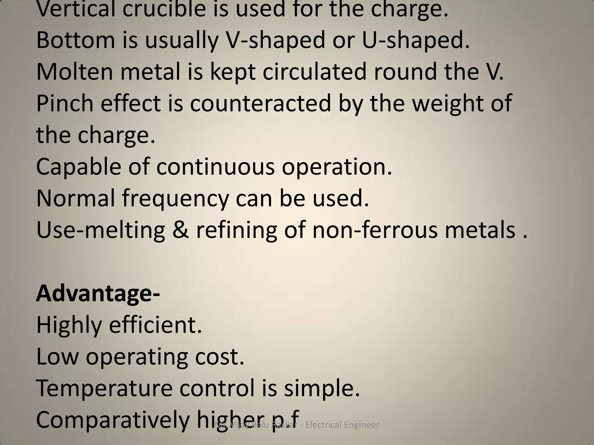 Vertical crucible is used for the charge.
Bottom is usually V-shaped or U-shaped.
Molten metal is kept circulated round the V.
Pinch effect is counteracted by the weight of
the charge.
Capable of continuous operation.
Normal frequency can be used.
Use-melting & refining of non-ferrous metals .

Advantage-
Highly efficient.
Low operating cost.
Temperature control is simple.
Comparatively higher p.f
                Mr. Vijay Balu Raskar - Electrical Engineer
 